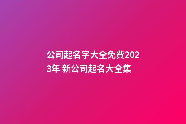 公司起名字大全免費2023年 新公司起名大全集